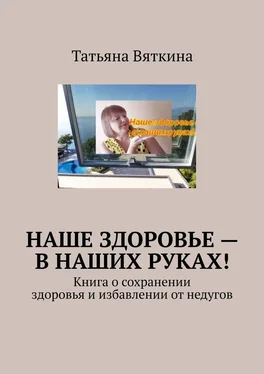 Татьяна Вяткина Наше здоровье – в наших руках! Книга о сохранении здоровья и избавлении от недугов