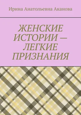 Ирина Аканова ЖЕНСКИЕ ИСТОРИИ – ЛЕГКИЕ ПРИЗНАНИЯ