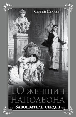 Сергей Нечаев 10 женщин Наполеона. Завоеватель сердец