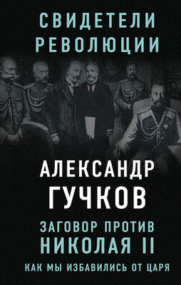 Александр Гучков Заговор против Николая II. Как мы избавились от царя