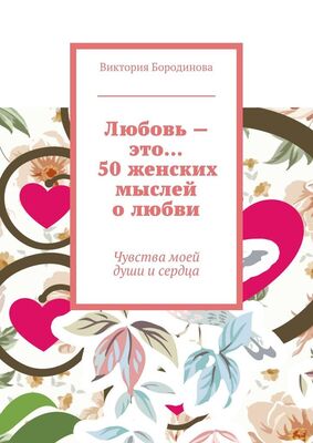 Виктория Бородинова Любовь – это… 50 женских мыслей о любви. Чувства моей души и сердца
