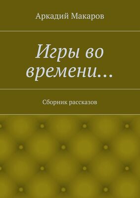 Аркадий Макаров Игры во времени… Сборник рассказов