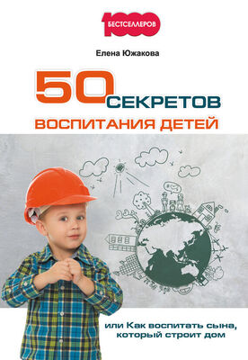 Елена Южакова 50 секретов воспитания детей, или Как воспитать сына, который строит дом