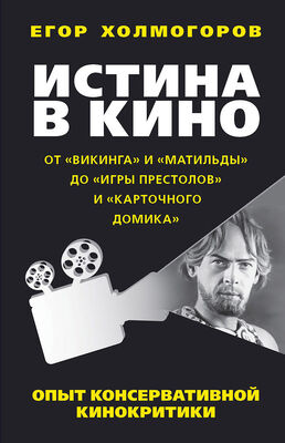 Егор Холмогоров Истина в кино. Опыт консервативной кинокритики. От «Викинга» и «Матильды» до «Игры престолов» и «Карточного домика»