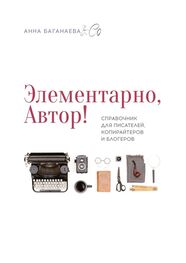 Анна Баганаева & Co: Элементарно, Автор! Справочник для писателей, копирайтеров и блогеров