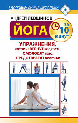 Андрей Левшинов Йога за 10 минут. Упражнения, которые вернут бодрость, омолодят тело, предотвратят болезни!